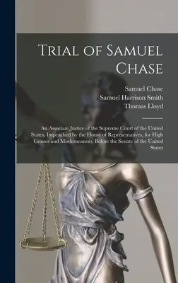 Samuel Chase pere: An Associate Justice of the Supreme Court of the United States, Impeached by the House of Representatives, for High Cr - Trial of Samuel Chase: An Associate Justice of the Supreme Court of the United States, Impeached by the House of Representatives, for High Cr