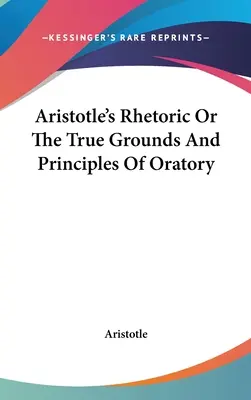 Arisztotelész retorikája, avagy a szónoklás igazi alapjai és elvei - Aristotle's Rhetoric Or The True Grounds And Principles Of Oratory