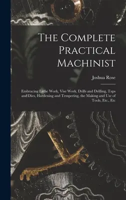 The Complete Practical Machinist: Az esztergamunkát, a fogószerszámos munkát, a fúrást és fúrást, a csavarhúzást és szerszámokat, az edzést és az edzést, a gépi alkatrészek készítését és használatát. - The Complete Practical Machinist: Embracing Lathe Work, Vise Work, Drills and Drilling, Taps and Dies, Hardening and Tempering, the Making and Use of