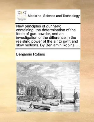 A lövészet új alapelvei: Tartalmazza a lőpor erejének meghatározását és az ellenálló erő különbségének vizsgálatát. - New Principles of Gunnery: Containing, the Determination of the Force of Gun-Powder, and an Investigation of the Difference in the Resisting Powe