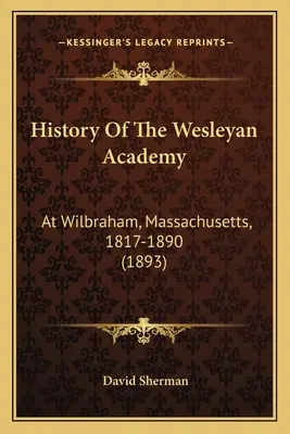 A Wesleyan Akadémia története: At Wilbraham, Massachusetts, 1817-1890 (1893) - History Of The Wesleyan Academy: At Wilbraham, Massachusetts, 1817-1890 (1893)