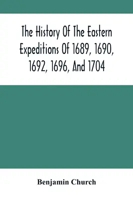 Az 1689-es, 1690-es, 1692-es, 1696-os és 1704-es keleti expedíciók története: Az indiánok és a franciák ellen - The History Of The Eastern Expeditions Of 1689, 1690, 1692, 1696, And 1704: Against The Indians And French