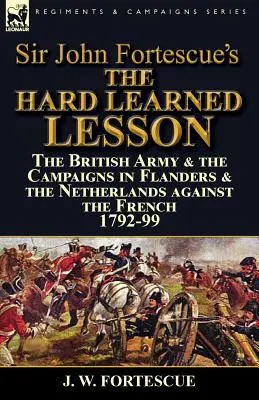 Sir John Fortescue A nehezen megtanult lecke: A brit hadsereg és a franciák elleni flamandiai és hollandiai hadjáratok 1792-99-ben - Sir John Fortescue's The Hard Learned Lesson: the British Army & the Campaigns in Flanders & the Netherlands against the French 1792-99