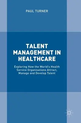 Tehetséggondozás az egészségügyben: A világ egészségügyi szervezetei hogyan vonzzák, menedzselik és fejlesztik a tehetségeket - Talent Management in Healthcare: Exploring How the World's Health Service Organisations Attract, Manage and Develop Talent