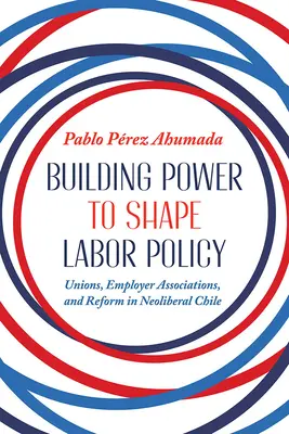 Hatalomépítés a munkaügyi politika alakítása érdekében: Szakszervezetek, munkaadói szövetségek és reformok a neoliberális Chilében - Building Power to Shape Labor Policy: Unions, Employer Associations, and Reform in Neoliberal Chile