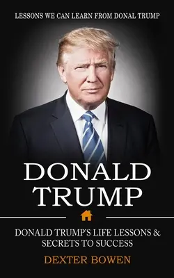 Donald Trump: Tanulságok, amelyeket Donal Trumptól tanulhatunk (Donald Trump életleckéi és a siker titkai) - Donald Trump: Lessons We Can Learn From Donal Trump (Donald Trump's Life Lessons & Secrets to Success)