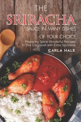 A Sriracha szósz sokféle ételben az Ön választása szerint: Néhány csodálatos recept elkészítése ebben a szakácskönyvben extra fűszerességgel - The Sriracha Sauce in Many Dishes of Your Choice: Preparing Some Wonderful Recipes in This Cookbook with Extra Spiciness