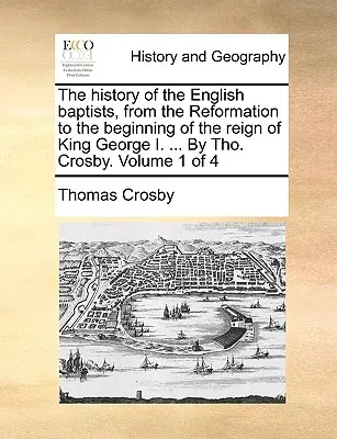 Az angol baptisták története a reformációtól I. György király uralkodásának kezdetéig ... By Tho. Crosby. Volume 1 of 4 - The history of the English baptists, from the Reformation to the beginning of the reign of King George I. ... By Tho. Crosby. Volume 1 of 4