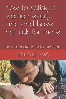 Hogyan elégítsünk ki egy nőt minden alkalommal, és hogyan érjük el, hogy többet kérjen: Hogyan szeressük a nőt - How to Satisfy a Woman Every Time and Have Her Ask for More: How to Make Love to Woman