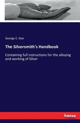 Az ezüstművesek kézikönyve: Az ezüst ötvözésére és megmunkálására vonatkozó teljes körű utasításokat tartalmaz. - The Silversmith's Handbook: Containing full instructions for the alloying and working of Silver