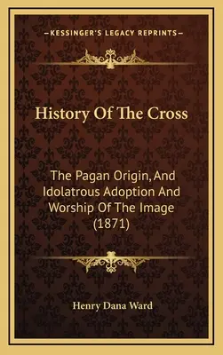 A kereszt története: A kép pogány eredete, és bálványimádó elfogadása és imádata (1871) - History Of The Cross: The Pagan Origin, And Idolatrous Adoption And Worship Of The Image (1871)