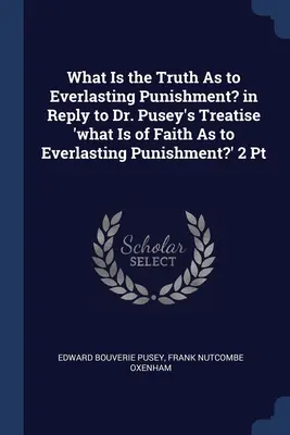 What Is the Truth As to Everlasting Punishment? in Reply to Dr. Pusey's Treatise 'what Is of Faith As to Everlasting Punishment?' 2 Pt. - What Is the Truth As to Everlasting Punishment? in Reply to Dr. Pusey's Treatise 'what Is of Faith As to Everlasting Punishment?' 2 Pt