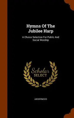 A jubileumi hárfa himnuszai: A Choice Selection For Public And Social Worship - Hymns Of The Jubilee Harp: A Choice Selection For Public And Social Worship