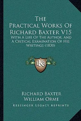 The Practical Works Of Richard Baxter V15: With A Life Of The Author, And A Critical Examination Of Writings (1830) - The Practical Works Of Richard Baxter V15: With A Life Of The Author, And A Critical Examination Of His Writings (1830)