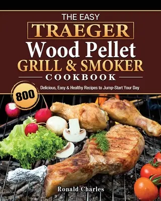 The Easy Traeger Wood Pellet Grill & Smoker Cookbook: 800 finom, könnyű és egészséges recept, hogy beindítsd a napodat. - The Easy Traeger Wood Pellet Grill & Smoker Cookbook: 800 Delicious, Easy & Healthy Recipes to Jump-Start Your Day