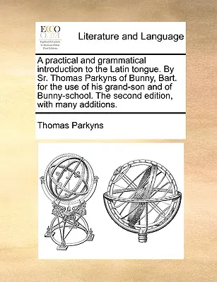 Gyakorlati és nyelvtani bevezetés a latin nyelvbe. by Sr. Thomas Parkyns of Bunny, Bart. for the Use of His Grand-Son and of Bunny-School. - A Practical and Grammatical Introduction to the Latin Tongue. by Sr. Thomas Parkyns of Bunny, Bart. for the Use of His Grand-Son and of Bunny-School.