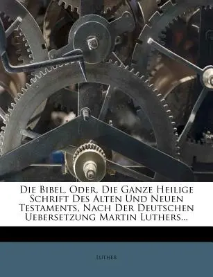 Die Bibel, Oder, Die Ganze Heilige Schrift Des Alten Und Neuen Testaments, Nach Der Deutschen Uebersetzung Martin Luthers...