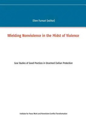 Erőszakmentesség az erőszak közepette: Esettanulmányok a fegyvertelen polgári védelem jó gyakorlatairól - Wielding Nonviolence in the Midst of Violence: Case Studies of Good Practices in Unarmed Civilian Protection