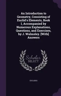 Bevezetés a geometriába, Euklidész Elemek I. könyvéből, számos magyarázattal, kérdésekkel és gyakorlatokkal kísérve, írta J. Walmsley. - An Introduction to Geometry, Consisting of Euclid's Elements, Book I, Accompanied by Numerous Explanations, Questions, and Exercises, by J. Walmsley.