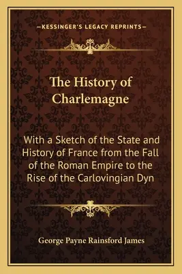 Nagy Károly története: Franciaország államának és történetének vázlatával a Római Birodalom bukásától a Karloving dinasztia felemelkedéséig - The History of Charlemagne: With a Sketch of the State and History of France from the Fall of the Roman Empire to the Rise of the Carlovingian Dyn