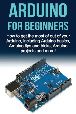 Arduino kezdőknek: Hogyan hozza ki a legtöbbet az Arduino, beleértve az Arduino alapjai, Arduino tippek és trükkök, Arduino projektek és mo - Arduino For Beginners: How to get the most of out of your Arduino, including Arduino basics, Arduino tips and tricks, Arduino projects and mo