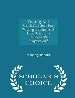 Szavazóeszközök vizsgálata és tanúsítása: Hogyan javítható a folyamat? - Scholar's Choice Edition - Testing and Certification for Voting Equipment: How Can the Process Be Improved? - Scholar's Choice Edition