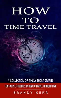 Hogyan lehet időutazni: Időutazás rövid történetek gyűjteménye (Szórakoztató tények és elméletek az időutazásról) - How to Time Travel: A Collection of Timely Short Stories (Fun Facts & Theories on How to Travel Through Time)