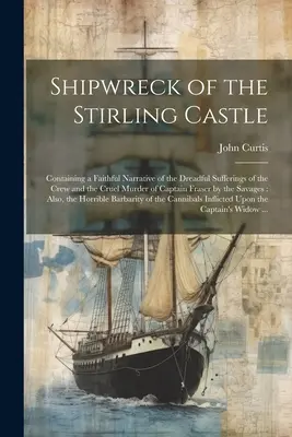 A Stirling kastély hajótörése: A legénység szörnyű szenvedéseiről és Fraser kapitány kegyetlen meggyilkolásáról szóló hűséges beszámolót tartalmaz. - Shipwreck of the Stirling Castle: Containing a Faithful Narrative of the Dreadful Sufferings of the Crew and the Cruel Murder of Captain Fraser by the