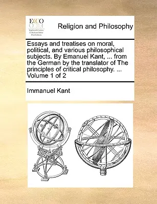 Esszék és értekezések erkölcsi, politikai és különféle filozófiai témákról. Emanuel Kant, ... a német nyelvből a The principles (Az elvek) fordítójának fordításában. - Essays and treatises on moral, political, and various philosophical subjects. By Emanuel Kant, ... from the German by the translator of The principles