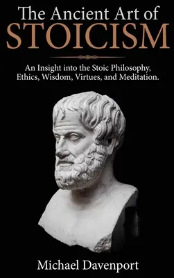 A sztoicizmus ősi művészete: Betekintés a sztoikus filozófiába, etikába, bölcsességbe, erényekbe és meditációba - The Ancient Art of Stoicism: An Insight into the Stoic Philosophy, Ethics, Wisdom, Virtues, and Meditation