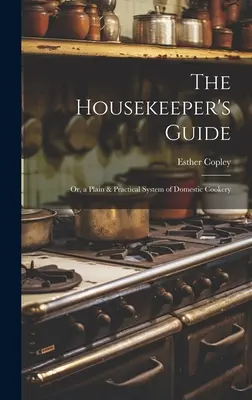 A házvezetőnő útikönyve: Vagy a háztartási főzés egyszerű és gyakorlati rendszere - The Housekeeper's Guide: Or, a Plain & Practical System of Domestic Cookery