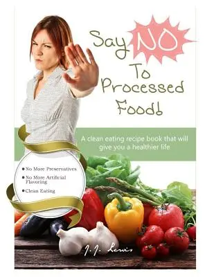 Mondj „NEM”-et a feldolgozott élelmiszerekre: Egy tiszta étkezési receptkönyv, amely egészségesebb életet biztosít neked - Say 'NO' to Processed Food: A clean eating recipe book that will give you a healthier life