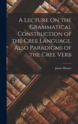 Előadás a cree nyelv nyelvtani felépítéséről. A cree ige paradigmái is - A Lecture On the Grammatical Construction of the Cree Language. Also Paradigms of the Cree Verb