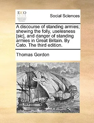 A Discourse of Standing Armies; Shewing the Bolly, Uselesness [sic], and Danger of Standing Armies in Great Britain. by Cato. the Third Edition. - A Discourse of Standing Armies; Shewing the Folly, Uselesness [sic], and Danger of Standing Armies in Great Britain. by Cato. the Third Edition.