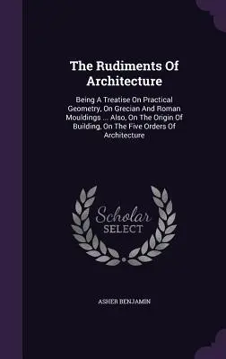 The Rudiments Of Architecture: A gyakorlati geometria, a görög és római díszítőelemek ... Továbbá: Az építkezés eredetéről, az ötödik és a negyedik világháborúról. - The Rudiments Of Architecture: Being A Treatise On Practical Geometry, On Grecian And Roman Mouldings ... Also, On The Origin Of Building, On The Fiv