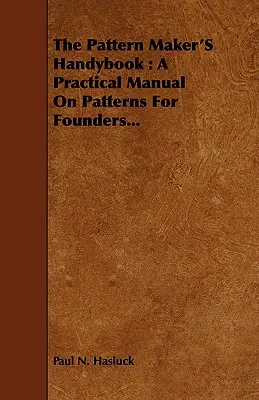 A mintakészítő kézikönyve: Gyakorlati kézikönyv a mintakészítők számára... - The Pattern Maker's Handybook: A Practical Manual on Patterns for Founders...