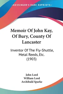 John Kay, Bury, Lancaster megye emlékiratai: A légysikló, a fémnád, stb. feltalálója. (1903) - Memoir Of John Kay, Of Bury, County Of Lancaster: Inventor Of The Fly-Shuttle, Metal Reeds, Etc. (1903)