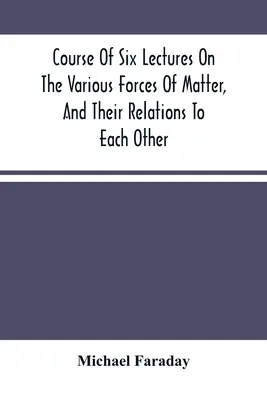 Hat előadás az anyag különböző erőiről és azok egymáshoz való viszonyáról - Course Of Six Lectures On The Various Forces Of Matter, And Their Relations To Each Other