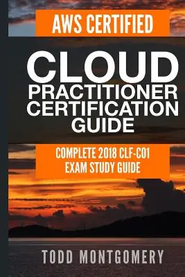 Aws Certified Cloud Practitioner Certification Guide: Complete 2018 Clf-C01 Exam Study Guide: Complete 2018 Clf-C01 Exam Study Guide - Aws Certified Cloud Practitioner Certification Guide: Complete 2018 Clf-C01 Exam Study Guide