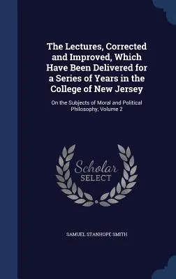 The Lectures, Corrected and Improved, Which Have Been Delivered for a Series of Years in the College of New Jersey: Az erkölcsi és politikai témákról - The Lectures, Corrected and Improved, Which Have Been Delivered for a Series of Years in the College of New Jersey: On the Subjects of Moral and Polit