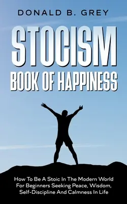 Stocism Book of Happiness (A boldogság könyve): Hogyan legyünk sztoikusok a modern világban Békét, bölcsességet, önfegyelmet és nyugalmat kereső kezdőknek az életben - Stocism Book Of Happiness: How To Be A Stoic In The Modern World For Beginners Seeking Peace, Wisdom, Self-Discipline And Calmness In Life