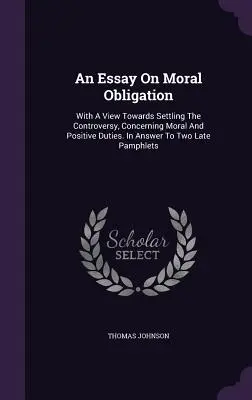 Esszé az erkölcsi kötelességről: Az erkölcsi és pozitív kötelességekről szóló vita rendezésének irányában. Válaszul két késői röpiratra - An Essay On Moral Obligation: With A View Towards Settling The Controversy, Concerning Moral And Positive Duties. In Answer To Two Late Pamphlets