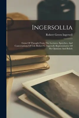 Ingersollia: Gondolatok gyöngyszemei Robert G. Ingersoll ezredes előadásaiból, beszédeiből és beszélgetéseiből, véleményének képviselője - Ingersollia: Gems Of Thought From The Lectures, Speeches, And Conversations Of Col. Robert G. Ingersoll, Representative Of His Opin