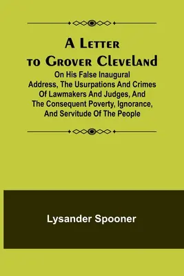 Levél Grover Clevelandhez; Hamis beiktatási beszédéről, a törvényhozók és bírák önkényeskedéseiről és bűneiről, valamint az ebből következő szegénységről, tudatlanságról, tudatlanságról, és a bűnökről. - A Letter to Grover Cleveland; On His False Inaugural Address, The Usurpations and Crimes of Lawmakers and Judges, and the Consequent Poverty, Ignoranc