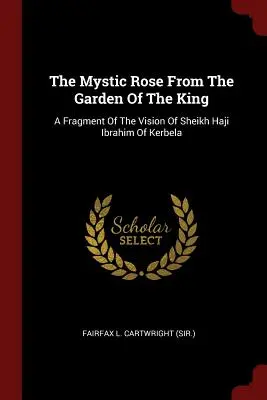 A misztikus rózsa a király kertjéből: A Kerbela-i Haji Ibrahim sejk látomásának töredéke (Fairfax L. Cartwright (Sir ).) - The Mystic Rose From The Garden Of The King: A Fragment Of The Vision Of Sheikh Haji Ibrahim Of Kerbela (Fairfax L. Cartwright (Sir ).)