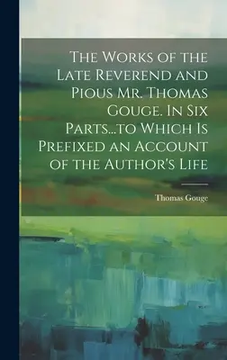 A néhai tiszteletes és jámbor Thomas Gouge úr munkái. Hat részben... amelyekhez a szerző életéről szóló beszámolót csatolták. - The Works of the Late Reverend and Pious Mr. Thomas Gouge. In six Parts...to Which is Prefixed an Account of the Author's Life