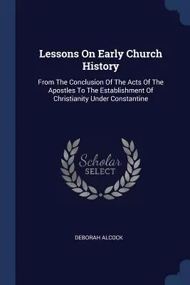 Leckék a korai egyháztörténelemről: Az Apostolok Cselekedeteinek befejezésétől a kereszténység Konstantin alatti megalapításáig. - Lessons On Early Church History: From The Conclusion Of The Acts Of The Apostles To The Establishment Of Christianity Under Constantine