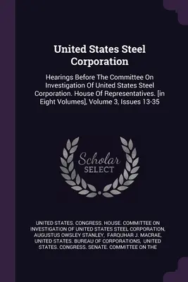 United States Steel Corporation: Hearings Before The Committee On Investigation of United States Steel Corporation. House Of Representatives. [in Eigh - United States Steel Corporation: Hearings Before The Committee On Investigation Of United States Steel Corporation. House Of Representatives. [in Eigh