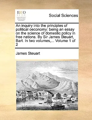 A politikai gazdaságtan elveinek vizsgálata: esszé a szabad nemzetek belpolitikájának tudományáról. Sir James Steuart, Bart. In - An inquiry into the principles of political oeconomy: being an essay on the science of domestic policy in free nations. By Sir James Steuart, Bart. In