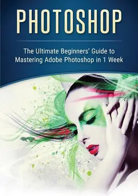 Photoshop: Az Adobe Photoshop 1 hét alatt történő elsajátításához szükséges végső útmutató kezdőknek - Photoshop: The Ultimate Beginners' Guide to Mastering Adobe Photoshop in 1 Week